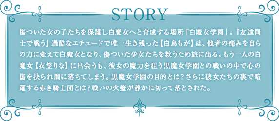 傷ついた女の子たちを保護し白魔女へと育成する場所「白魔女学園」。『友達同士で戦う』過酷なエチュードで唯一生き残った【白鳥もが】は、他者の痛みを自らの力に変えて白魔女となり、傷ついた少女たちを救うため旅に出る。もう一人の白魔女【衣笠りな】に出会うも、彼女の魔力を狙う黒魔女学園との戦いの中で心の傷を抉られ闇に落ちてしまう。黒魔女学園の目的とは？さらに彼女たちの裏で暗躍する赤き騎士団とは？戦いの火蓋が静かに切って落とされた。